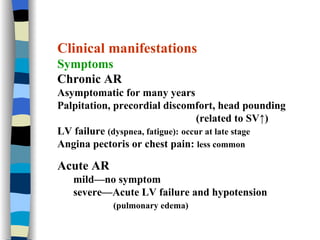 Clinical manifestations Symptoms Chronic AR Asymptomatic for many years Palpitation, precordial discomfort, head pounding  (related to SV↑) LV failure  (dyspnea, fatigue):   occur at late stage Angina pectoris or chest pain:  less common Acute AR mild—no symptom severe—Acute LV failure and hypotension (pulmonary edema) 