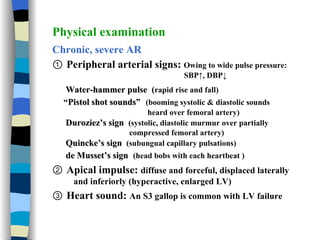 Physical examination Chronic, severe AR ①  Peripheral arterial signs:  Owing to wide pulse pressure:  SBP↑, DBP↓ Water-hammer pulse  ( rapid rise and fall) “ Pistol shot sounds ”   (booming systolic & diastolic sounds  heard over femoral artery) Duroziez’s sign   (systolic, diastolic murmur over partially  compressed femoral artery) Quincke’s sign  (subungual capillary pulsations) de Musset’s sign  (head bobs with each heartbeat ) ②  Apical impulse:  diffuse and forceful, displaced laterally and inferiorly (hyperactive, enlarged LV) ③  Heart sound:  An S3 gallop is common with LV failure 