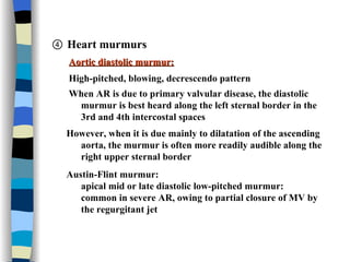 ④  Heart murmurs  Aortic diastolic murmur: High-pitched, blowing, decrescendo pattern When AR is due to primary valvular disease, the diastolic  murmur is best heard along the left sternal border in the  3rd and 4th intercostal spaces  However, when it is due mainly to dilatation of the ascending  aorta, the murmur is often more readily audible along the  right upper sternal border Austin-Flint murmur: apical mid or late diastolic low-pitched murmur: common in severe AR, owing to partial closure of MV by  the regurgitant jet 