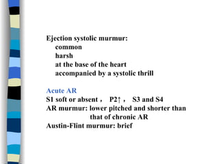 Ejection systolic murmur: common  harsh  at the base of the heart accompanied by a systolic thrill Acute AR S1 soft or absent ， P2↑ ， S3 and S4 AR murmur: lower pitched and shorter than  that of chronic AR Austin-Flint murmur: brief 