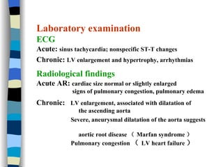 Laboratory examination ECG   Acute:  sinus tachycardia; nonspecific ST-T changes   Chronic:  LV enlargement and hypertrophy, arrhythmias   Radiological findings Acute AR:  cardiac size normal or slightly enlarged signs of pulmonary congestion, pulmonary edema Chronic:  LV enlargement, associated with dilatation of  the ascending aorta Severe, aneurysmal dilatation of the aorta suggests  aortic root disease （ Marfan syndrome ） Pulmonary congestion （ LV heart failure ）  