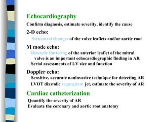 Echocardiography   Confirm diagnosis, estimate severity, identify the cause 2-D echo:  Structural changes  of the valve leaflets and/or aortic root M mode echo:  Diastolic fluttering  of the anterior leaflet of the mitral valve is an important echocardiographic finding in AR Serial assessments of LV size and function Doppler echo:  Sensitive, accurate noninvasive technique for detecting AR LVOT diastolic  regurgitant  jet , estimate the severity of AR Cardiac catheterization Quantify the severity of AR Evaluate the coronary and aortic root anatomy 