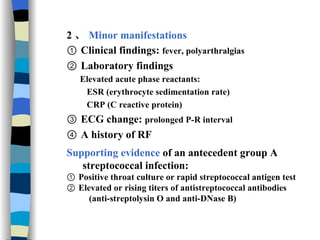 2 、 Minor manifestations ①  Clinical findings:  fever, polyarthralgias ②  Laboratory findings Elevated acute phase reactants: ESR (erythrocyte sedimentation rate)   CRP (C reactive protein)   ③  ECG change:  prolonged P-R interval ④  A history of RF  Supporting evidence  of an antecedent group A  streptococcal infection: ①  Positive throat culture or rapid streptococcal antigen test  ②  Elevated or rising titers of antistreptococcal antibodies (anti-streptolysin O and anti-DNase B) 