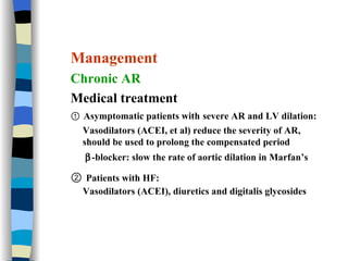 Management Chronic AR Medical treatment ①  Asymptomatic patients with   severe AR and LV dilation: Vasodilators (ACEI, et al) reduce the severity of AR,  should be used to prolong the compensated period  -blocker: slow the rate of aortic dilation in Marfan’s  ②  Patients with HF:   Vasodilators (ACEI), diuretics and digitalis glycosides 