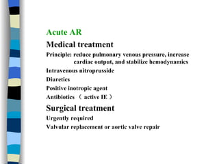 Acute AR Medical treatment Principle: reduce pulmonary venous pressure, increase  cardiac output, and stabilize hemodynamics  Intravenous nitroprusside Diuretics  Positive inotropic agent Antibiotics （ active IE ） Surgical treatment Urgently required Valvular replacement or aortic valve repair 