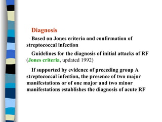 Diagnosis Based on Jones criteria and confirmation of streptococcal infection Guidelines for the diagnosis of initial attacks of RF  ( Jones criteria , updated 1992) If supported by evidence of preceding group A streptococcal infection, the presence of two major manifestations or of one major and two minor manifestations establishes the diagnosis of acute RF 