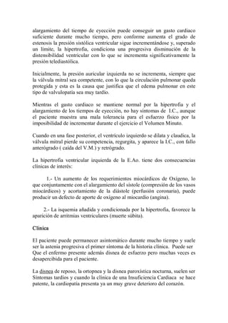 alargamiento  del  tiempo  de  eyección  puede  conseguir  un  gasto  cardiaco 
suficiente  durante  mucho  tiempo,  pero  conforme  aumenta  el  grado  de 
estenosis la presión sistólica ventricular sigue incrementándose y, superado 
un  límite,  la  hipertrofia,  condiciona  una  progresiva  disminución  de  la 
distensibilídad  ventricular  con  lo  que  se  incrementa  significativamente  la 
presión telediastólica. 

Inicialmente, la presión auricular  izquierda no se incrementa, siempre que 
la válvula mitral sea competente, con lo que la circulación pulmonar queda 
protegida  y  esta  es  la  causa  que  justifica  que  el  edema  pulmonar  en  este 
tipo de valvulopatía sea muy tardío. 

Mientras  el  gasto  cardiaco  se  mantiene  normal  por  la  hipertrofia  y  el 
alargamiento de los tiempos de eyección, no hay síntomas de  I.C., aunque 
el  paciente  muestra  una  mala  tolerancia  para  el  esfuerzo  físico  por  la 
imposibilidad de incrementar durante el ejercicio el Volumen Minuto. 

Cuando en una fase posterior, el ventrículo izquierdo se dilata y claudica, la 
válvula mitral pierde su competencia, regurgita, y aparece la I.C., con fallo 
anterógrado ( caída del V.M.) y retrógrado. 

La  hipertrofia  ventricular  izquierda  de  la  E.Ao.  tiene  dos  consecuencias 
clínicas de interés: 

      1.­  Un  aumento  de  los  requerimientos  miocárdicos  de  Oxígeno,  lo 
que conjuntamente con el alargamiento del sístole (compresión de los vasos 
miocárdicos)  y  acortamiento  de  la  diástole  (perfusión  coronaria),  puede 
producir un defecto de aporte de oxígeno al miocardio (angina). 

     2.­ La isquemia añadida y condicionada por la hipertrofia, favorece la 
aparición de arritmias ventriculares (muerte súbita). 

Clinica 

El paciente puede permanecer asintomático durante  mucho tiempo y suele 
ser la astenia progresiva el primer síntoma de la historia clínica.  Puede ser 
Que el enfermo presente además disnea de esfuerzo pero muchas veces es 
desapercibida para el paciente. 

La disnea de reposo, la ortopnea y la disnea paroxística nocturna, suelen ser 
Síntomas tardíos y cuando la clínica de una Insuficiencia Cardiaca  se hace 
patente, la cardiopatía presenta ya un muy grave deterioro del corazón.
 