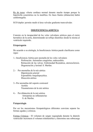 Rx  de  torax:  silueta  cardiaca  normal  durante  mucho  tiempo  porque  la 
hipertrofia  concéntrica  no  la  modifica.  En  fases  finales  (dilatación)  habrá 
cardiomegalia. 

ECO dopler: permite medir el área valvular gradiente transvalvular. 


                      INSUFICIENCIA AORTICA 

Consiste  en  la  incapacidad  de  los  velos  valvulares  aórticos  para  el  cierre 
hermético de la aorta, determinando un reflujo diastólico desde la misma al 
ventrículo izquierdo. 

Etiopatogenía 

De acuerdo a su etiología, la Insuficiencia Aórtica puede clasificarse como 
sigue: 

1.­ Insuficiencia Aórtica por anomalía de los velos valvulares 
          Perforación: Anomalías congénitas, endocarditis. 
          Retracción de las valvas: Enfermedad Reumática, ateroesclerosis. 
          Degeneración y laxitud: S. Marfan. 

2.­  Por anomalías de la raíz aórtica 
         Hipertensión arterial 
         Espondílítis Anquílopoyética. 
         Disección aórtica 

3.­ Por anomalías del soporte comisural 
         Aortitis 
         Traumatismos de la raíz aórtica 

4.­  Por dilatación de la raíz aórtica 
          Artropatías no inflamatorias 
          S. de Marfan. 

Fisiopatología 

Por  ser  los  mecanismos  fisiopatológicos  diferentes  conviene  separar  las 
formas agudas y crónicas. 

Formas  Crónicas  :  El  volumen  de  sangre  regurgitada  durante  la  diástole 
ventricular increment el volumen telediastólico y determina una sobrecarga
 