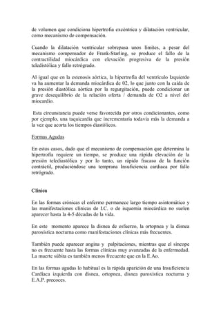 de volumen que condiciona  hipertrofia excéntrica  y dilatación  ventricular, 
como mecanismo de compensación. 

Cuando  la  dilatación  ventricular  sobrepasa  unos  límites,  a  pesar  del 
mecanismo  compensador  de  Frank­Starling,  se  produce  el  fallo  de  la 
contractilidad  miocárdica  con  elevación  progresiva  de  la  presión 
teledistólica y fallo retrógrado. 

Al igual que en la estenosis aórtica, la hipertrofia del ventrículo Izquierdo 
va ha aumentar la demanda miocárdica de 02, lo que junto con la caída de 
la  presión  diastólica  aórtica  por  la  regurgitación,  puede  condicionar  un 
grave  desequilibrio  de  la  relación  oferta  /  demanda  de  O2  a  nivel  del 
miocardio. 

 Esta circunstancia puede verse favorecida por otros condicionantes, como 
por ejemplo, una taquicardia que  incrementaría todavía  más  la demanda a 
la vez que acorta los tiempos diastólicos. 

Formas Agudas 

En estos casos, dado que el mecanismo de compensación que determina la 
hipertrofia  requiere  un  tiempo,  se  produce  una  rápida  elevación  de  la 
presión  telediastólica  y  por  lo  tanto,  un  rápido  fracaso  de  la  función 
contráctil,  produciéndose  una  temprana  Insuficiencia  cardiaca  por  fallo 
retrógrado. 


Clínica 

En las formas crónicas el enfermo permanece largo tiempo asintomático y 
las  manifestaciones  clínicas  de  I.C.  o  de  isquemia  miocárdica  no  suelen 
aparecer hasta la 4­5 décadas de la vida. 

En  este    momento  aparece  la  disnea  de  esfuerzo,  la  ortopnea  y  la  disnea 
paroxística nocturna como manifestaciones clínicas más frecuentes. 

También  puede  aparecer  angina  y    palpitaciones,  mientras  que  el  síncope 
no es frecuente hasta las formas clínicas muy avanzadas de la enfermedad. 
La muerte súbita es también menos frecuente que en la E.Ao. 

En las formas agudas lo habitual es la rápida aparición de una Insuficiencia 
Cardíaca  izquierda  con  disnea,  ortopnea,  disnea  paroxística  nocturna  y 
E.A.P. precoces.
 