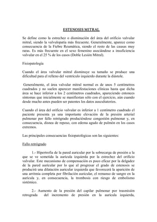ESTENOSIS MITRAL 

Se  define  como  la  estrechez  o  disminución  del  área  del  orificio  valvular 
mitral, siendo  la  valvulopatía  más  frecuente. Generalmente, aparece como 
consecuencia  de  la  Fiebre  Reumática,  siendo  el  resto  de  las  causas  muy 
raras.  Es  más  frecuente  en  el  sexo  femenino  asociándose  a  insuficiencia 
valvular en el 25 % de los casos (Doble Lesión Mitral). 

Fisiopatología 

Cuando  el  área  valvular  mitral  disminuye  su  tamaño  se  produce  una 
dificultad para el relleno del ventrículo izquierdo durante la diástole. 

 Generalmente,  el  área  valvular  mitral  normal  es  de  unos  5  centímetros 
cuadrados  y  no  suelen  aparecer  manifestaciones  clínicas  hasta  que  dicha 
área  se  hace  inferior  a  los  2  centímetros  cuadrados,  apareciendo  entonces 
síntomas que inicialmente se manifiestan sólo con el ejercicio, aún cuando 
desde mucho antes pueden ser patentes los datos auscultatorios. 

Cuando el área del orificio valvular es inferior a 1 centímetro cuadrado el 
paciente  presenta  ya  una  importante  elevación  de  la  presión  arterial 
pulmonar  por  fallo  retrógrado  produciéndose  congestión  pulmonar  y,  en 
consecuencia, disnea de reposo, con edema agudo de pulmón en los casos 
extremos. 

Las principales consecuencias fisiopatológicas son las siguientes: 

Fallo retrógrado 

       1.­ Hipertrofia de la pared auricular por la sobrecarga de presión a la 
que  se  ve  sometida  la  aurícula  izquierda  por  la  estrechez  del  orificio 
valvular. Este mecanismo de compensación es poco eficaz por la delgadez 
de  la  pared  aurícular  por  lo  que  al  progresar  el  grado  de  estenosis  se 
producirá una dilatación auricular izquierda que favorecerá la aparición de 
una arritmia completa por fibrilación auricular, el remanso de sangre en la 
aurícula  y,  en  consecuencia,  la  trombosis  con  riesgo  de  embolismo 
sistémico. 

      2.­  Aumento  de  la  presión  del  capilar  pulmonar  por  trasmisión 
retrograda    del  incremento  de  presión  en  la  aurícula  izquierda,
 