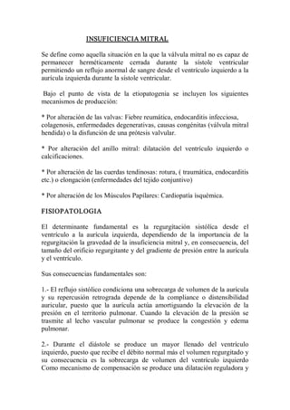 INSUFICIENCIA MITRAL 

Se define como aquella situación en la que la válvula mitral no es capaz de 
permanecer  herméticamente  cerrada  durante  la  sístole  ventricular 
permitiendo un reflujo anormal de sangre desde el ventrículo izquierdo a la 
aurícula izquierda durante la sístole ventricular. 

Bajo  el  punto  de  vista  de  la  etiopatogenia  se  incluyen  los  siguientes 
mecanismos de producción: 

* Por alteración de las valvas: Fiebre reumática, endocarditis infecciosa, 
colagenosis, enfermedades degenerativas, causas congénitas (válvula mitral 
hendida) o la disfunción de una prótesis valvular. 

*  Por  alteración  del  anillo  mitral:  dilatación  del  ventrículo  izquierdo  o 
calcificaciones. 

* Por alteración de las cuerdas tendinosas: rotura, ( traumática, endocarditis 
etc.) o elongación (enfermedades del tejido conjuntivo) 

* Por alteración de los Músculos Papílares: Cardiopatía ísquémica. 

FISIOPATOLOGIA 

El  determinante  fundamental  es  la  regurgítación  sistólíca  desde  el 
ventrículo  a  la  aurícula  izquierda,  dependiendo  de  la  importancia  de  la 
regurgitación la gravedad de la insuficiencia mitral y, en consecuencia, del 
tamaño del orificio regurgitante y del gradiente de presión entre la aurícula 
y el ventrículo. 

Sus consecuencias fundamentales son: 

1.­ El reflujo sistólico condiciona una sobrecarga de volumen de la aurícula 
y  su  repercusión  retrograda  depende  de  la  compliance  o  distensíbilidad 
auricular,  puesto  que  la  aurícula  actúa  amortiguando  la  elevación  de  la 
presión  en  el  territorio  pulmonar.  Cuando  la  elevación  de  la  presión  se 
trasmite  al  lecho  vascular  pulmonar  se  produce  la  congestión  y  edema 
pulmonar. 

2.­  Durante  el  diástole  se  produce  un  mayor  llenado  del  ventrículo 
izquierdo, puesto que recibe el débito normal más el volumen regurgitado y 
su  consecuencia  es  la  sobrecarga  de  volumen  del  ventrículo  izquierdo 
Como mecanismo de compensación se produce una dilatación reguladora y
 