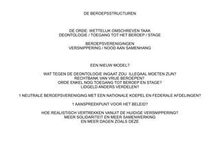 DE BEROEPSSTRUCTUREN

DE ORDE: WETTELIJK OMSCHREVEN TAAK
DEONTOLOGIE / TOEGANG TOT HET BEROEP / STAGE
BEROEPSVERENIGINGEN
VERSNIPPERING / NOOD AAN SAMENHANG

EEN NIEUW MODEL?
WAT TEGEN DE DEONTOLOGIE INGAAT ZOU ILLEGAAL MOETEN ZIJN?
RECHTBANK VAN VRIJE BEROEPEN?
ORDE ENKEL NOG TOEGANG TOT BEROEP EN STAGE?
LIDGELD ANDERS VERDELEN?
1 NEUTRALE BEROEPSVERENIGING MET EEN NATIONALE KOEPEL EN FEDERALE AFDELINGEN?
1 AANSPREEKPUNT VOOR HET BELEID?
HOE REALISTISCH VERTREKKEN VANUIT DE HUIDIGE VERSNIPPERING?
MEER SOLIDARITEIT EN MEER SAMENWERKING
EN MEER DAGEN ZOALS DEZE

 