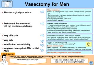 Vasectomy for Men ,[object Object],[object Object],[object Object],[object Object],[object Object],[object Object],[object Object],[object Object],“ Would you like to know more about vasectomy, or talk about a different method?” If client wants to know more about vasectomy,  go to next page. Next Move: ,[object Object],[object Object],[object Object],[object Object],V1 ,[object Object],[object Object],[object Object],[object Object],[object Object],[object Object],[object Object],[object Object],[object Object],[object Object],To discuss another method,  go to a new method tab or to Choosing Method tab. Vasectomy Vasectomy 