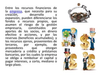 Entre los recursos financieros de
la empresa, que necesita para su
creación, desarrollo y
expansión, pueden diferenciarse los
fondos o recursos propios, que
asumen el riesgo de la gestión
empresaria, constituidos por
aportes de los socios, en dinero
efectivo o acciones, y por las
reservas (beneficios acumulados); y
los recursos ajenos, provenientes de
terceros, por ejemplo, de
proveedores que otorgan
mercadería a crédito y préstamos
bancarios, por los cuales la empresa
se obliga a rembolsar el capital y
pagar intereses, a corto, mediano o
largo plazo.
 