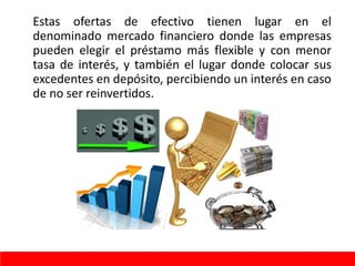 Estas ofertas de efectivo tienen lugar en el
denominado mercado financiero donde las empresas
pueden elegir el préstamo más flexible y con menor
tasa de interés, y también el lugar donde colocar sus
excedentes en depósito, percibiendo un interés en caso
de no ser reinvertidos.
 