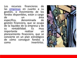 Los recursos financieros de
las empresas en cuanto a su
gestión, o movimiento de los
fondos disponibles, están a cargo
de un área
específica, denominada de
gestión financiera, que se ocupa
de la liquidez de la empresa y de
su rentabilidad. Es muy
importante realizar un
planeamiento financiero, que se
convierte en un plan estratégico
de cómo conseguir fondos y
como invertirlos.
 