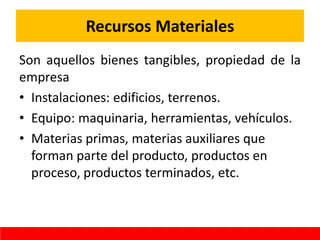 Recursos Materiales
Son aquellos bienes tangibles, propiedad de la
empresa
• Instalaciones: edificios, terrenos.
• Equipo: maquinaria, herramientas, vehículos.
• Materias primas, materias auxiliares que
forman parte del producto, productos en
proceso, productos terminados, etc.
 