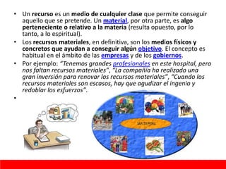 • Un recurso es un medio de cualquier clase que permite conseguir
aquello que se pretende. Un material, por otra parte, es algo
perteneciente o relativo a la materia (resulta opuesto, por lo
tanto, a lo espiritual).
• Los recursos materiales, en definitiva, son los medios físicos y
concretos que ayudan a conseguir algún objetivo. El concepto es
habitual en el ámbito de las empresas y de los gobiernos.
• Por ejemplo: “Tenemos grandes profesionales en este hospital, pero
nos faltan recursos materiales”, “La compañía ha realizado una
gran inversión para renovar los recursos materiales”, “Cuando los
recursos materiales son escasos, hay que agudizar el ingenio y
redoblar los esfuerzos”.
•
 