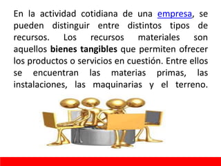 En la actividad cotidiana de una empresa, se
pueden distinguir entre distintos tipos de
recursos. Los recursos materiales son
aquellos bienes tangibles que permiten ofrecer
los productos o servicios en cuestión. Entre ellos
se encuentran las materias primas, las
instalaciones, las maquinarias y el terreno.
 