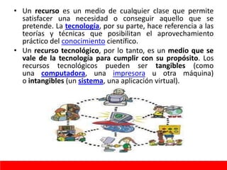 • Un recurso es un medio de cualquier clase que permite
satisfacer una necesidad o conseguir aquello que se
pretende. La tecnología, por su parte, hace referencia a las
teorías y técnicas que posibilitan el aprovechamiento
práctico del conocimiento científico.
• Un recurso tecnológico, por lo tanto, es un medio que se
vale de la tecnología para cumplir con su propósito. Los
recursos tecnológicos pueden ser tangibles (como
una computadora, una impresora u otra máquina)
o intangibles (un sistema, una aplicación virtual).
 