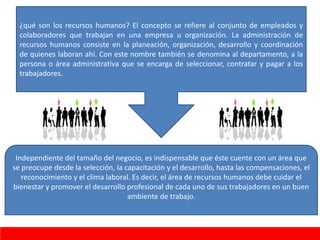 ¿qué son los recursos humanos? El concepto se refiere al conjunto de empleados y
colaboradores que trabajan en una empresa u organización. La administración de
recursos humanos consiste en la planeación, organización, desarrollo y coordinación
de quienes laboran ahí. Con este nombre también se denomina al departamento, a la
persona o área administrativa que se encarga de seleccionar, contratar y pagar a los
trabajadores.
Independiente del tamaño del negocio, es indispensable que éste cuente con un área que
se preocupe desde la selección, la capacitación y el desarrollo, hasta las compensaciones, el
reconocimiento y el clima laboral. Es decir, el área de recursos humanos debe cuidar el
bienestar y promover el desarrollo profesional de cada uno de sus trabajadores en un buen
ambiente de trabajo.
 