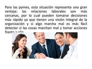 Para las pymes, esta situación representa una gran
ventaja: las relaciones laborales son más
cercanas, por lo cual pueden tomarse decisiones
más rápido ya que tienen una visión integral de la
organización y si algo marcha mal es más fácil
detectar si las cosas marchan mal y tomar acciones
frente a ello.
 