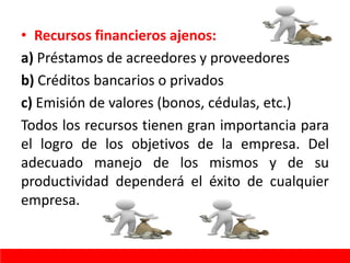 • Recursos financieros ajenos:
a) Préstamos de acreedores y proveedores
b) Créditos bancarios o privados
c) Emisión de valores (bonos, cédulas, etc.)
Todos los recursos tienen gran importancia para
el logro de los objetivos de la empresa. Del
adecuado manejo de los mismos y de su
productividad dependerá el éxito de cualquier
empresa.
 