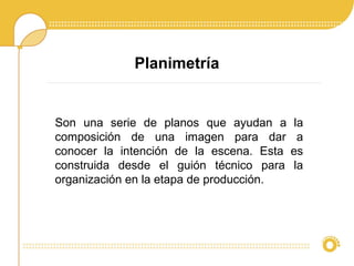 Planimetría
Son una serie de planos que ayudan a la
composición de una imagen para dar a
conocer la intención de la escena. Esta es
construida desde el guión técnico para la
organización en la etapa de producción.
 