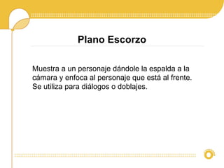 Plano Escorzo
Muestra a un personaje dándole la espalda a la
cámara y enfoca al personaje que está al frente.
Se utiliza para diálogos o doblajes.
 