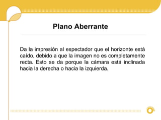 Plano Aberrante
Da la impresión al espectador que el horizonte está
caído, debido a que la imagen no es completamente
recta. Esto se da porque la cámara está inclinada
hacia la derecha o hacia la izquierda.
 