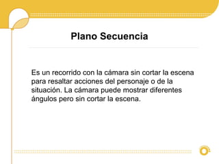 Plano Secuencia
Es un recorrido con la cámara sin cortar la escena
para resaltar acciones del personaje o de la
situación. La cámara puede mostrar diferentes
ángulos pero sin cortar la escena.
 