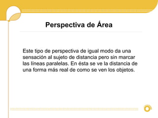 Perspectiva de Área
Este tipo de perspectiva de igual modo da una
sensación al sujeto de distancia pero sin marcar
las líneas paralelas. En ésta se ve la distancia de
una forma más real de como se ven los objetos.
 