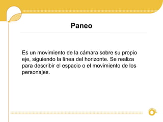 Paneo
Es un movimiento de la cámara sobre su propio
eje, siguiendo la línea del horizonte. Se realiza
para describir el espacio o el movimiento de los
personajes.
 