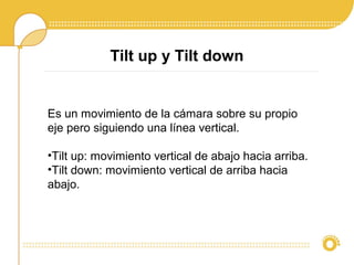 Tilt up y Tilt down
Es un movimiento de la cámara sobre su propio
eje pero siguiendo una línea vertical.
•Tilt up: movimiento vertical de abajo hacia arriba.
•Tilt down: movimiento vertical de arriba hacia
abajo.
 