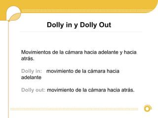 Dolly in y Dolly Out
Movimientos de la cámara hacia adelante y hacia
atrás.
Dolly in: movimiento de la cámara hacia
adelante
Dolly out: movimiento de la cámara hacia atrás.
 