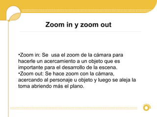 Zoom in y zoom out
•Zoom in: Se usa el zoom de la cámara para
hacerle un acercamiento a un objeto que es
importante para el desarrollo de la escena.
•Zoom out: Se hace zoom con la cámara,
acercando al personaje u objeto y luego se aleja la
toma abriendo más el plano.
 