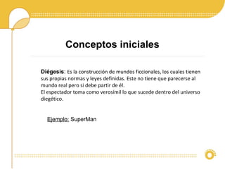 Conceptos iniciales
Ejemplo: SuperMan
Diégesis: Es la construcción de mundos ficcionales, los cuales tienen
sus propias normas y leyes definidas. Este no tiene que parecerse al
mundo real pero si debe partir de él.
El espectador toma como verosímil lo que sucede dentro del universo
diegético.
 
