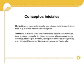 Historia: es el argumento, aquello sobre lo que trata la obra. Incluye
todo lo que ocurre en el universo diegético.
Trama : Es la manera como se desarrolla esa historia en la narración.
Aquí se puede manipular la historia en cuanto a las causas de lo que
ocurre (puntos de giro o climax), los espacios donde ocurren (elipsis),
o los tiempos (flashbacks, flashforwards, narración fracturada)
Conceptos iniciales
 