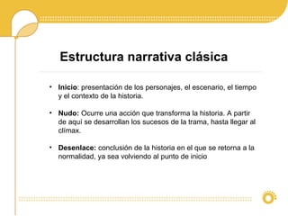 Estructura narrativa clásica
• Inicio: presentación de los personajes, el escenario, el tiempo
y el contexto de la historia.
• Nudo: Ocurre una acción que transforma la historia. A partir
de aquí se desarrollan los sucesos de la trama, hasta llegar al
clímax.
• Desenlace: conclusión de la historia en el que se retorna a la
normalidad, ya sea volviendo al punto de inicio
 