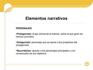 Elementos narrativos
PERSONAJES
•Protagonista: el eje central de la historia, sobre el que giran los
hechos ocurridos.
•Antagonista: personaje que se opone a los propósitos del
protagonista.
•Secundarios: apoyan a los personajes principales y a la
consecución de sus objetivos.
 
