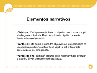 Elementos narrativos
•Objetivos: Cada personaje tiene un objetivo que buscar cumplir
a lo largo de la historia. Para cumplir este objetivo, además,
tiene ciertas motivaciones.
•Conflicto: Este se da cuando los objetivos de los personajes se
ven obstaculizados. Usualmente el objetivo del antagonista
obstaculiza al del antagonista.
•Puntos de giro: cambian el curso de la historia y hace avanzar
la acción. Sirven de nexo entre cada acto.
 