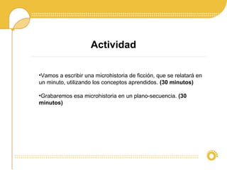 Actividad
•Vamos a escribir una microhistoria de ficción, que se relatará en
un minuto, utilizando los conceptos aprendidos. (30 minutos)
•Grabaremos esa microhistoria en un plano-secuencia. (30
minutos)
 