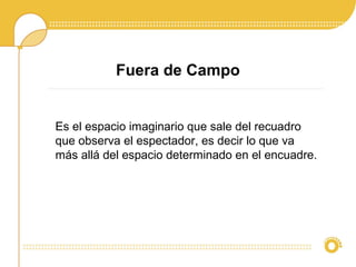 Fuera de Campo
Es el espacio imaginario que sale del recuadro
que observa el espectador, es decir lo que va
más allá del espacio determinado en el encuadre.
 