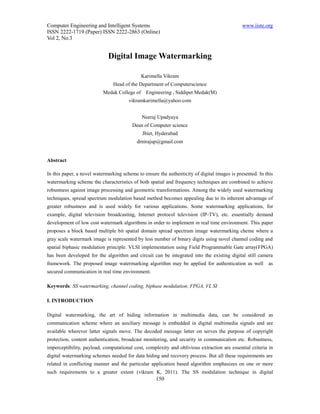Computer Engineering and Intelligent Systems                                                  www.iiste.org
ISSN 2222-1719 (Paper) ISSN 2222-2863 (Online)
Vol 2, No.3


                             Digital Image Watermarking

                                              Karimella Vikram
                               Head of the Department of Computerscience
                           Medak College of     Engineering , Siddipet Medak(M)
                                       vikramkarimella@yahoo.com


                                              Neeraj Upadyaya
                                         Dean of Computer science
                                              Jbiet, Hyderabad
                                           drnirajup@gmail.com


Abstract

In this paper, a novel watermarking scheme to ensure the authenticity of digital images is presented. In this
watermarking scheme the characteristics of both spatial and frequency techniques are combined to achieve
robustness against image processing and geometric transformations. Among the widely used watermarking
techniques, spread spectrum modulation based method becomes appealing due to its inherent advantage of
greater robustness and is used widely for various applications. Some watermarking applications, for
example, digital television broadcasting, Internet protocol television (IP-TV), etc. essentially demand
development of low cost watermark algorithms in order to implement in real time environment. This paper
proposes a block based multiple bit spatial domain spread spectrum image watermarking cheme where a
gray scale watermark image is represented by less number of binary digits using novel channel coding and
spatial biphasic modulation principle. VLSI implementation using Field Programmable Gate array(FPGA)
has been developed for the algorithm and circuit can be integrated into the existing digital still camera
framework. The proposed image watermarking algorithm may be applied for authentication as well            as
secured communication in real time environment.

Keywords: SS watermarking, channel coding, biphase modulation, FPGA, VL SI

I. INTRODUCTION

Digital watermarking, the art of hiding information in multimedia data, can be considered as
communication scheme where an auxiliary message is embedded in digital multimedia signals and are
available wherever latter signals move. The decoded message latter on serves the purpose of copyright
protection, content authentication, broadcast monitoring, and security in communication etc. Robustness,
imperceptibility, payload, computational cost, complexity and oblivious extraction are essential criteria in
digital watermarking schemes needed for data hiding and recovery process. But all these requirements are
related in conflicting manner and the particular application based algorithm emphasizes on one or more
such requirements to a greater extent (vikram K, 2011). The SS modulation technique in digital
                                                    150
 