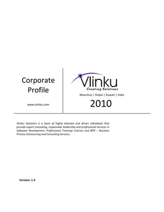 Corporate
     Profile                                         Mauritius | Dubai | Kuwait | India


         www.vlinku.com                                      2010
VlinkU Solutions is a team of highly talented and driven individuals that
provide expert consulting, responsible leadership and professional services in
Software Development, Professional Trainings Courses and BPO – Business
Process Outsourcing and Consulting Services..




  Version: 1.4
 