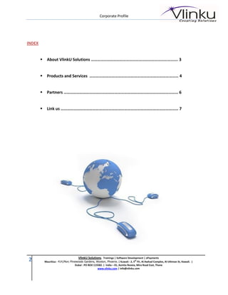 Corporate Profile




INDEX


            About VlinkU Solutions ………………………………………………………………………. 3


            Products and Services ………………………………………………………………………… 4


            Partners ……………………………………………………………………………………………… 6


            Link us ………………………………………………………………………………………………… 7




                                       VlinkU Solutions. Trainings | Software Development | ePayments
2           Mauritius - 414,Morc Pinewoods Gardens, Wooton, Phoenix. | Kuwait : 2, 5th Flr, Al Awhad Complex, Al Uthman St, Hawali. |
                                     Dubai : PO BOX 115582. | India – 01, Asmita Reveia, Mira Road East, Thane
                                                       www.vlinku.com | info@vlinku.com
 