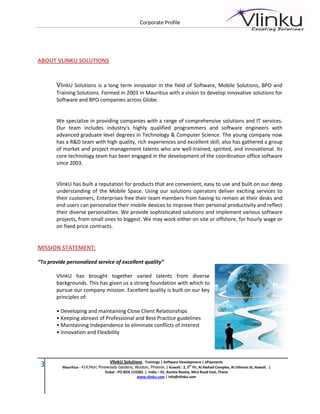 Corporate Profile




ABOUT VLINKU SOLUTIONS


        VlinkU Solutions is a long term innovator in the field of Software, Mobile Solutions, BPO and
        Training Solutions. Formed in 2003 in Mauritius with a vision to develop innovative solutions for
        Software and BPO companies across Globe.


        We specialize in providing companies with a range of comprehensive solutions and IT services.
        Our team includes industry's highly qualified programmers and software engineers with
        advanced graduate level degrees in Technology & Computer Science. The young company now
        has a R&D team with high quality, rich experiences and excellent skill, also has gathered a group
        of market and project management talents who are well-trained, spirited, and innovational. Its
        core technology team has been engaged in the development of the coordination office software
        since 2003.


        VlinkU has built a reputation for products that are convenient, easy to use and built on our deep
        understanding of the Mobile Space. Using our solutions operators deliver exciting services to
        their customers, Enterprises free their team members from having to remain at their desks and
        end users can personalize their mobile devices to improve their personal productivity and reflect
        their diverse personalities. We provide sophisticated solutions and implement various software
        projects, from small ones to biggest. We may work either on site or offshore, for hourly wage or
        on fixed price contracts.


MISSION STATEMENT:

“To provide personalized service of excellent quality”

        VlinkU has brought together varied talents from diverse
        backgrounds. This has given us a strong foundation with which to
        pursue our company mission. Excellent quality is built on our key
        principles of:

        • Developing and maintaining Close Client Relationships
        • Keeping abreast of Professional and Best Practice guidelines
        • Maintaining Independence to eliminate conflicts of interest
        • Innovation and Flexibility




                                     VlinkU Solutions. Trainings | Software Development | ePayments
 3        Mauritius - 414,Morc Pinewoods Gardens, Wooton, Phoenix. | Kuwait : 2, 5th Flr, Al Awhad Complex, Al Uthman St, Hawali. |
                                   Dubai : PO BOX 115582. | India – 01, Asmita Reveia, Mira Road East, Thane
                                                     www.vlinku.com | info@vlinku.com
 