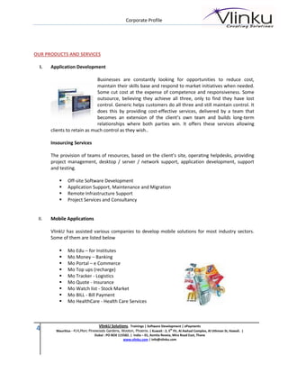 Corporate Profile




OUR PRODUCTS AND SERVICES

  I.   Application Development

                              Businesses are constantly looking for opportunities to reduce cost,
                              maintain their skills base and respond to market initiatives when needed.
                              Some cut cost at the expense of competence and responsiveness. Some
                              outsource, believing they achieve all three, only to find they have lost
                              control. Generic helps customers do all three and still maintain control. It
                              does this by providing cost-effective services, delivered by a team that
                              becomes an extension of the client’s own team and builds long-term
                              relationships where both parties win. It offers these services allowing
       clients to retain as much control as they wish..

       Insourcing Services

       The provision of teams of resources, based on the client’s site, operating helpdesks, providing
       project management, desktop / server / network support, application development, support
       and testing.

               Off-site Software Development
               Application Support, Maintenance and Migration
               Remote Infrastructure Support
               Project Services and Consultancy


 II.   Mobile Applications

       VlinkU has assisted various companies to develop mobile solutions for most industry sectors.
       Some of them are listed below

               Mo Edu – for Institutes
               Mo Money – Banking
               Mo Portal – e Commerce
               Mo Top ups (recharge)
               Mo Tracker - Logistics
               Mo Quote - Insurance
               Mo Watch list - Stock Market
               Mo BILL - Bill Payment
               Mo HealthCare - Health Care Services



                                    VlinkU Solutions. Trainings | Software Development | ePayments
4        Mauritius - 414,Morc Pinewoods Gardens, Wooton, Phoenix. | Kuwait : 2, 5th Flr, Al Awhad Complex, Al Uthman St, Hawali. |
                                  Dubai : PO BOX 115582. | India – 01, Asmita Reveia, Mira Road East, Thane
                                                    www.vlinku.com | info@vlinku.com
 