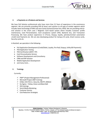 Corporate Profile




 III.    e Payments or e Products and Services

We have PoS Solution professionals who have more than 15 Years of experience in the ecommerce
segment. We are primarily providing POS & Smart card solution to all type of market segment which
includes latest technology of EMV and Java-Cards (Contact/Contact less, RFID). We are providing end-to-
end solution in the smart card / Magnetic Card based system which includes Customer profile
maintenance, Card Personalization, Card acceptance system (POS, Backend etc), and Transaction
Processing .We have product experience in E-Purse, Etopup, loyalty, petroleum/retail automation
,Credit Card Payments etc. We are also developing product for Campus ID cards, Smart License cards,
Security cards etc.

In Nutshell, we specialize in the following -

        PoS Application Development (Credit/Debit, Loyalty, Pre-Paid, Etopup, Utility Bill Payments)
        POS Application Testing
        POS Certification (ADVT, TIP)
        Card Personalization Service
        Software Development and Consultancy
        CRM and ERP Solution
        Mobile Application Development
        and many more...


 IV.     Trainings

     Currently -

             PMP® (Project Management Professional)
             Microsoft Project 2007 trainings
             CCNA, CCIE R & S, e Security. MCITP, ORACLE
             Six Sigma – Yellow, Green and Black Belt
             ISO trainings
             Social Media Marketing
             Customer Service
             Cost Reduction Strategies




                                        VlinkU Solutions. Trainings | Software Development | ePayments
 5           Mauritius - 414,Morc Pinewoods Gardens, Wooton, Phoenix. | Kuwait : 2, 5th Flr, Al Awhad Complex, Al Uthman St, Hawali. |
                                      Dubai : PO BOX 115582. | India – 01, Asmita Reveia, Mira Road East, Thane
                                                        www.vlinku.com | info@vlinku.com
 