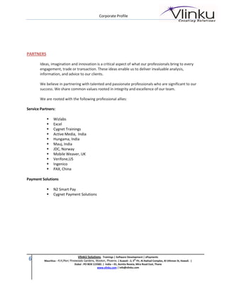 Corporate Profile




PARTNERS

       Ideas, imagination and innovation is a critical aspect of what our professionals bring to every
       engagement, trade or transaction. These ideas enable us to deliver invaluable analysis,
       information, and advice to our clients.

       We believe in partnering with talented and passionate professionals who are significant to our
       success. We share common values rooted in integrity and excellence of our team.

       We are rooted with the following professional allies:

Service Partners:

                Wizlabs
                Excel
                Cygnet Trainings
                Active Media, India
                Hungama, India
                Mauj, India
                JDC, Norway
                Mobile Weaver, UK
                Verifone,US
                Ingenico
                PAX, China

Payment Solutions

                N2 Smart Pay
                Cygnet Payment Solutions




                                     VlinkU Solutions. Trainings | Software Development | ePayments
 6        Mauritius - 414,Morc Pinewoods Gardens, Wooton, Phoenix. | Kuwait : 2, 5th Flr, Al Awhad Complex, Al Uthman St, Hawali. |
                                   Dubai : PO BOX 115582. | India – 01, Asmita Reveia, Mira Road East, Thane
                                                     www.vlinku.com | info@vlinku.com
 